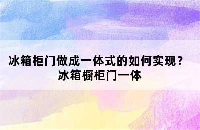 冰箱柜门做成一体式的如何实现？ 冰箱橱柜门一体